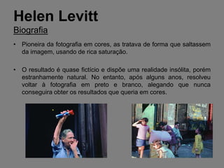 Helen Levitt
Biografia
• Pioneira da fotografia em cores, as tratava de forma que saltassem
  da imagem, usando de rica saturação.

• O resultado é quase fictício e dispõe uma realidade insólita, porém
  estranhamente natural. No entanto, após alguns anos, resolveu
  voltar à fotografia em preto e branco, alegando que nunca
  conseguira obter os resultados que queria em cores.
 