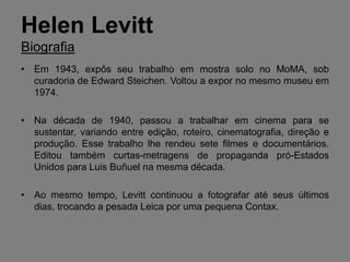 Helen Levitt
Biografia
• Em 1943, expôs seu trabalho em mostra solo no MoMA, sob
  curadoria de Edward Steichen. Voltou a expor no mesmo museu em
  1974.

• Na década de 1940, passou a trabalhar em cinema para se
  sustentar, variando entre edição, roteiro, cinematografia, direção e
  produção. Esse trabalho lhe rendeu sete filmes e documentários.
  Editou também curtas-metragens de propaganda pró-Estados
  Unidos para Luis Buñuel na mesma década.

• Ao mesmo tempo, Levitt continuou a fotografar até seus últimos
  dias, trocando a pesada Leica por uma pequena Contax.
 