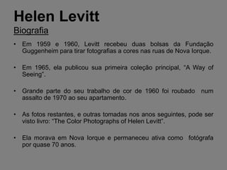 Helen Levitt
Biografia
• Em 1959 e 1960, Levitt recebeu duas bolsas da Fundação
  Guggenheim para tirar fotografias a cores nas ruas de Nova Iorque.

• Em 1965, ela publicou sua primeira coleção principal, “A Way of
  Seeing”.

• Grande parte do seu trabalho de cor de 1960 foi roubado num
  assalto de 1970 ao seu apartamento.

• As fotos restantes, e outras tomadas nos anos seguintes, pode ser
  visto livro: “The Color Photographs of Helen Levitt”.

• Ela morava em Nova Iorque e permaneceu ativa como fotógrafa
  por quase 70 anos.
 