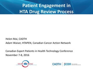Patient Engagement in
HTA Drug Review Process
Helen Mai, CADTH
Adam Waiser, HTAPEN, Canadian Cancer Action Network
Canadian Expert Patients in Health Technology Conference
November 7-8, 2016
 