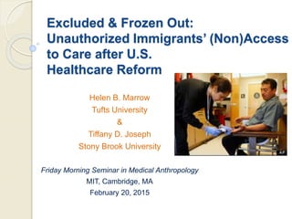 Excluded & Frozen Out:
Unauthorized Immigrants’ (Non)Access
to Care after U.S.
Healthcare Reform
Helen B. Marrow
Tufts University
&
Tiffany D. Joseph
Stony Brook University
Friday Morning Seminar in Medical Anthropology
MIT, Cambridge, MA
February 20, 2015
 