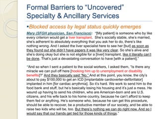 Formal Barriers to “Uncovered”
Specialty & Ancillary Services
Blocked access by legal status quickly emerges
Mary (SFGH physician, San Francisco): “[My patient] is someone who by like
every criterion would get a liver transplant. She’s socially stable, she’s married,
she’s adherent to absolutely everything that you ask her to do, there’s like
nothing wrong. And I asked the liver specialist here to see her [but] as soon as
they found out she didn’t have papers it was like very clear. So she’s alive and
she’s doing okay but she is not eligible for a [liver] transplant, like it literally can’t
be done. That’s just a devastating conversation to have [with a patient].”
“And so when I sent a patient to the social workers, I asked them, “Is there any
miracle we can pull off here [hooking him up to unemployment or disability
benefits]?” And they basically said “No.” And at this point, you know, the city’s
about to pay $100,000 to get an ICD [implantable cardioverter-defibrillator]
implanted in him [for cardiac arrythmia]. So it’s hard. We work to send him to the
food bank and stuff, but he’s basically losing his housing and it’s just a mess. He
wound up having to send his children, who are American-born and are U.S.
citizens, and his wife back to his home country, because he can’t afford to keep
them fed or anything. He’s someone who, because he can get this procedure,
should be able to recover, be a productive member of our society, and be able to
raise two kids who will be, too. But there’s nothing we can do right now. And so I
would say that our hands get tied for those kinds of things.”
 