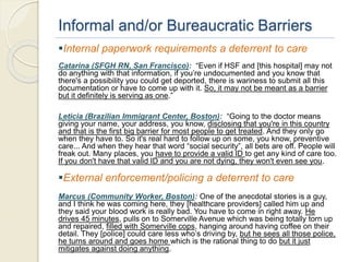Informal and/or Bureaucratic Barriers
Internal paperwork requirements a deterrent to care
Catarina (SFGH RN, San Francisco): “Even if HSF and [this hospital] may not
do anything with that information, if you’re undocumented and you know that
there's a possibility you could get deported, there is wariness to submit all this
documentation or have to come up with it. So, it may not be meant as a barrier
but it definitely is serving as one.”
Leticia (Brazilian Immigrant Center, Boston): “Going to the doctor means
giving your name, your address, you know, disclosing that you're in this country
and that is the first big barrier for most people to get treated. And they only go
when they have to. So it's real hard to follow up on some, you know, preventive
care... And when they hear that word “social security”, all bets are off. People will
freak out. Many places, you have to provide a valid ID to get any kind of care too.
If you don't have that valid ID and you are not dying, they won't even see you.
External enforcement/policing a deterrent to care
Marcus (Community Worker, Boston): One of the anecdotal stories is a guy,
and I think he was coming here, they [healthcare providers] called him up and
they said your blood work is really bad. You have to come in right away. He
drives 45 minutes, pulls on to Somerville Avenue which was being totally torn up
and repaired, filled with Somerville cops, hanging around having coffee on their
detail. They [police] could care less who’s driving by, but he sees all those police,
he turns around and goes home which is the rational thing to do but it just
mitigates against doing anything.
 