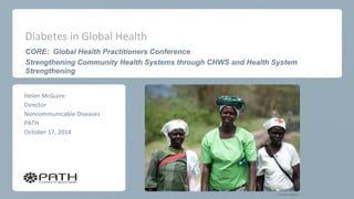 Diabetes in Global Health 
CORE: Global Health Practitioners Conference 
Strengthening Community Health Systems through CHWS and Health System Strengthening 
Helen McGuire 
Director 
Noncommunicable Diseases 
PATH 
October 17, 2014 
PATH/Eric Becker  
