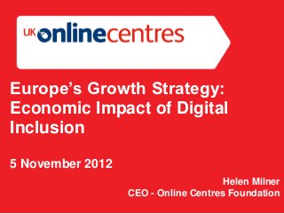 Europe’s Growth Strategy:
Economic Impact of Digital
Inclusion

5 November 2012
                                      Helen Milner
                  CEO - Online Centres Foundation
 