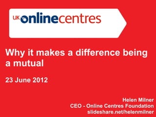 Why it makes a difference being
a mutual
23 June 2012

                                   Helen Milner
               CEO - Online Centres Foundation
                     slideshare.net/helenmilner
 