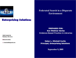 Federated Search in a Disparate
                                 Environment




                                  PREPARED FOR:
                                 SLA Webinar Series
                         Evidence-Based Practice in Libraries
2040 Corbett Rd
Monkton, Md 21111

(410.472.4631
                               Helen L. Mitchell Curtis
* hmitchell5@gmail.com
                          Principal, Enterprising Solutions


                                  September 9, 2009
 