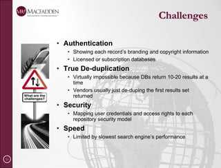 Why Use Federated SearchTo increase findability so users can accomplish their business objectives To access multiple content sources through a common search interface To increase user awareness of all content sourcesTo eliminate using multiple database search protocols and passwordsTo access public or subscription search sitesTo search the deep web for scientific, technical and business content To reduce search time and display results in a common format