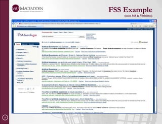 Challenges (continued)Relevancy scoresCan’t identify a single relevancy ranking modelRelevancy rankings for repository’s results refers to its ownMay be not be useful when comparing the results with those from another systemAccess to content stored in a variety of placesResults page may not let user obtain identified documentsThis may involve a built-in viewer or invoking the owning product’s interface.Combining navigators from each result seti.e., faceted search, taxonomies and auto-generate clustersSelecting the right FS engineDepends on business goals, type of content sources – structured vs. unstructured, licensed/subscriptions