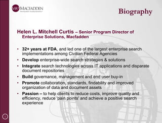 BiographyHelen L. Mitchell Curtis – Senior Program Director of Enterprise Solutions, Macfadden32+ years at FDA, and led one of the largest enterprise search implementations among Civilian Federal AgenciesDevelop enterprise-wide search strategies & solutionsIntegrate search technologies across IT applications and disparate document repositoriesBuild governance, management and end user buy-inPromote collaboration, standards, findability and improved organization of data and document assetsPassion – to help clients to reduce costs, improve quality and efficiency, reduce 'pain points' and achieve a positive search experience