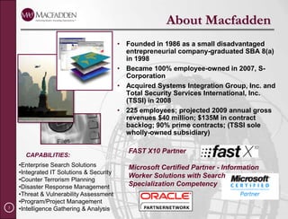 About MacfaddenFounded in 1986 as a small disadvantaged entrepreneurial company-graduated SBA 8(a) in 1998Became 100% employee-owned in 2007, S-CorporationAcquired Systems Integration Group, Inc. and Total Security Services International, Inc. (TSSI) in 2008225 employees; projected 2009 annual gross revenues $40 million; $135M in contract backlog; 90% prime contracts; (TSSI sole wholly-owned subsidiary)FAST X10 PartnerMicrosoft Certified Partner - Information Worker Solutions with Search Specialization CompetencyCAPABILITIES:Enterprise Search Solutions