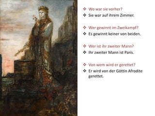  Wo war sie vorher?
 Sie war auf ihrem Zimmer.
 Wer gewinnt im Zweikampf?
 Es gewinnt keiner von beiden.
 Wer ist ihr zweiter Mann?
 Ihr zweiter Mann ist Paris.
 Von wem wird er gerettet?
 Er wird von der Göttin Afrodite
gerettet.
 
