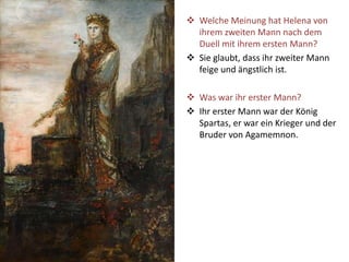  Welche Meinung hat Helena von
ihrem zweiten Mann nach dem
Duell mit ihrem ersten Mann?
 Sie glaubt, dass ihr zweiter Mann
feige und ängstlich ist.
 Was war ihr erster Mann?
 Ihr erster Mann war der König
Spartas, er war ein Krieger und der
Bruder von Agamemnon.
 