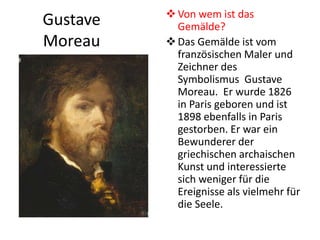 Gustave
Moreau
Von wem ist das
Gemälde?
Das Gemälde ist vom
französischen Maler und
Zeichner des
Symbolismus Gustave
Moreau. Er wurde 1826
in Paris geboren und ist
1898 ebenfalls in Paris
gestorben. Er war ein
Bewunderer der
griechischen archaischen
Kunst und interessierte
sich weniger für die
Ereignisse als vielmehr für
die Seele.
 