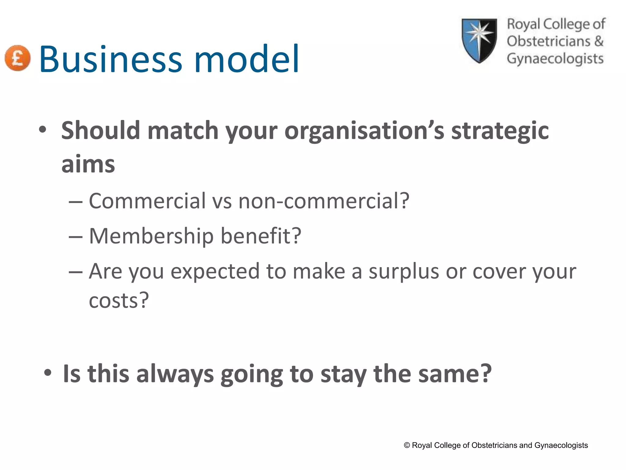 © Royal College of Obstetricians and Gynaecologists
Business model
• Should match your organisation’s strategic
aims
– Commercial vs non-commercial?
– Membership benefit?
– Are you expected to make a surplus or cover your
costs?
• Is this always going to stay the same?
 