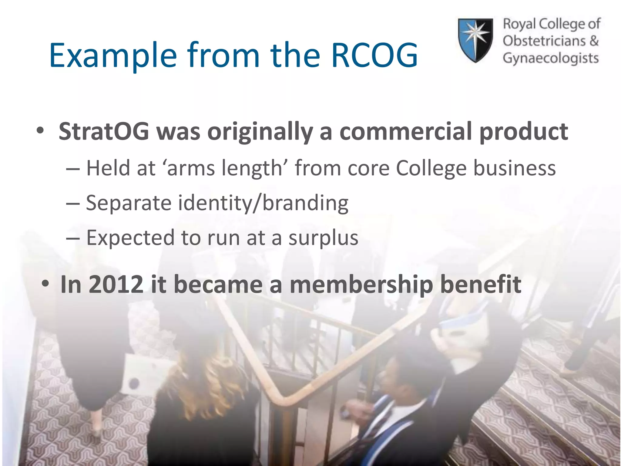 © Royal College of Obstetricians and Gynaecologists
Example from the RCOG
• StratOG was originally a commercial product
– Held at ‘arms length’ from core College business
– Separate identity/branding
– Expected to run at a surplus
• In 2012 it became a membership benefit
 