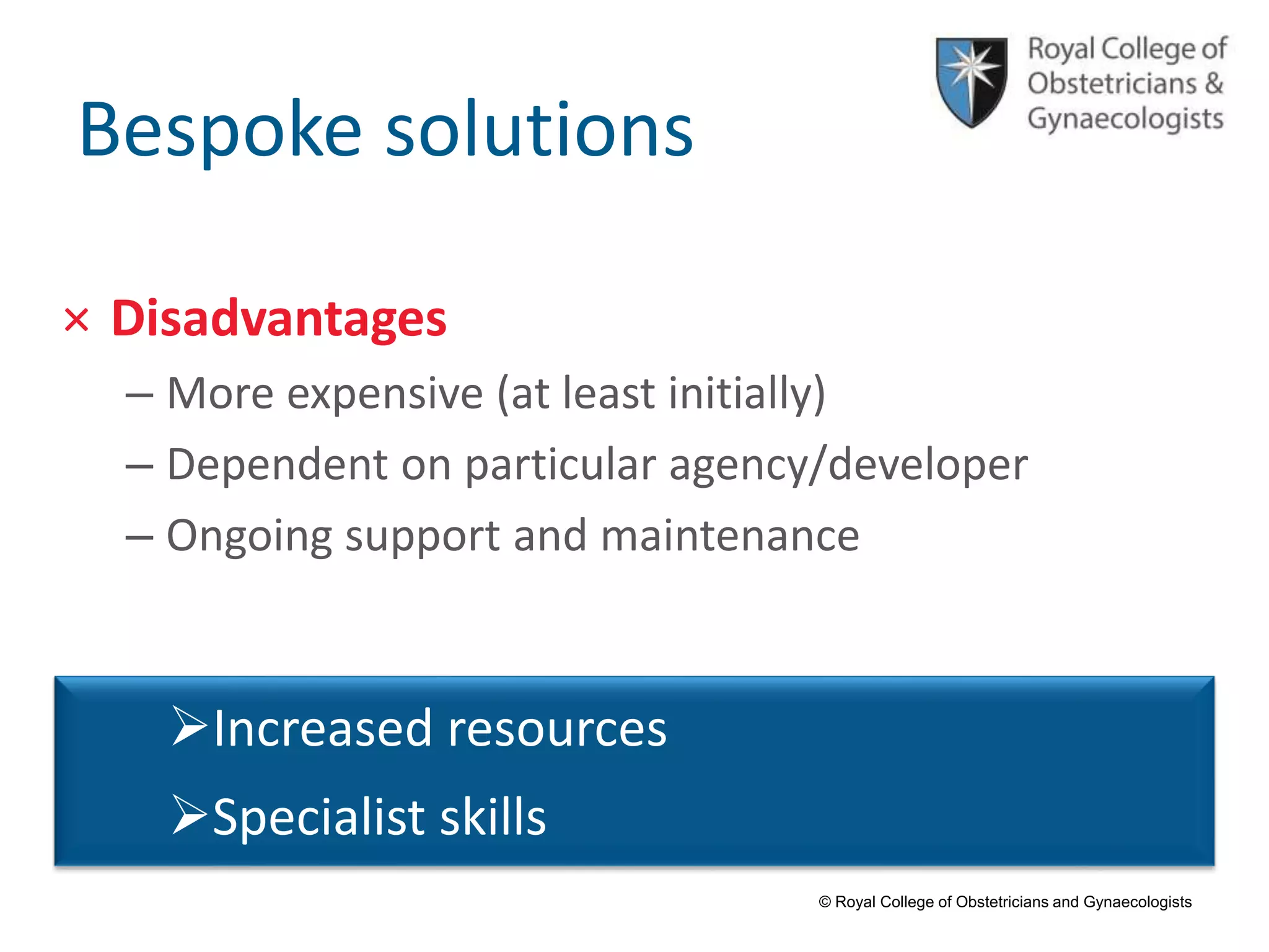 © Royal College of Obstetricians and Gynaecologists
Bespoke solutions
× Disadvantages
– More expensive (at least initially)
– Dependent on particular agency/developer
– Ongoing support and maintenance
Increased resources
Specialist skills
 