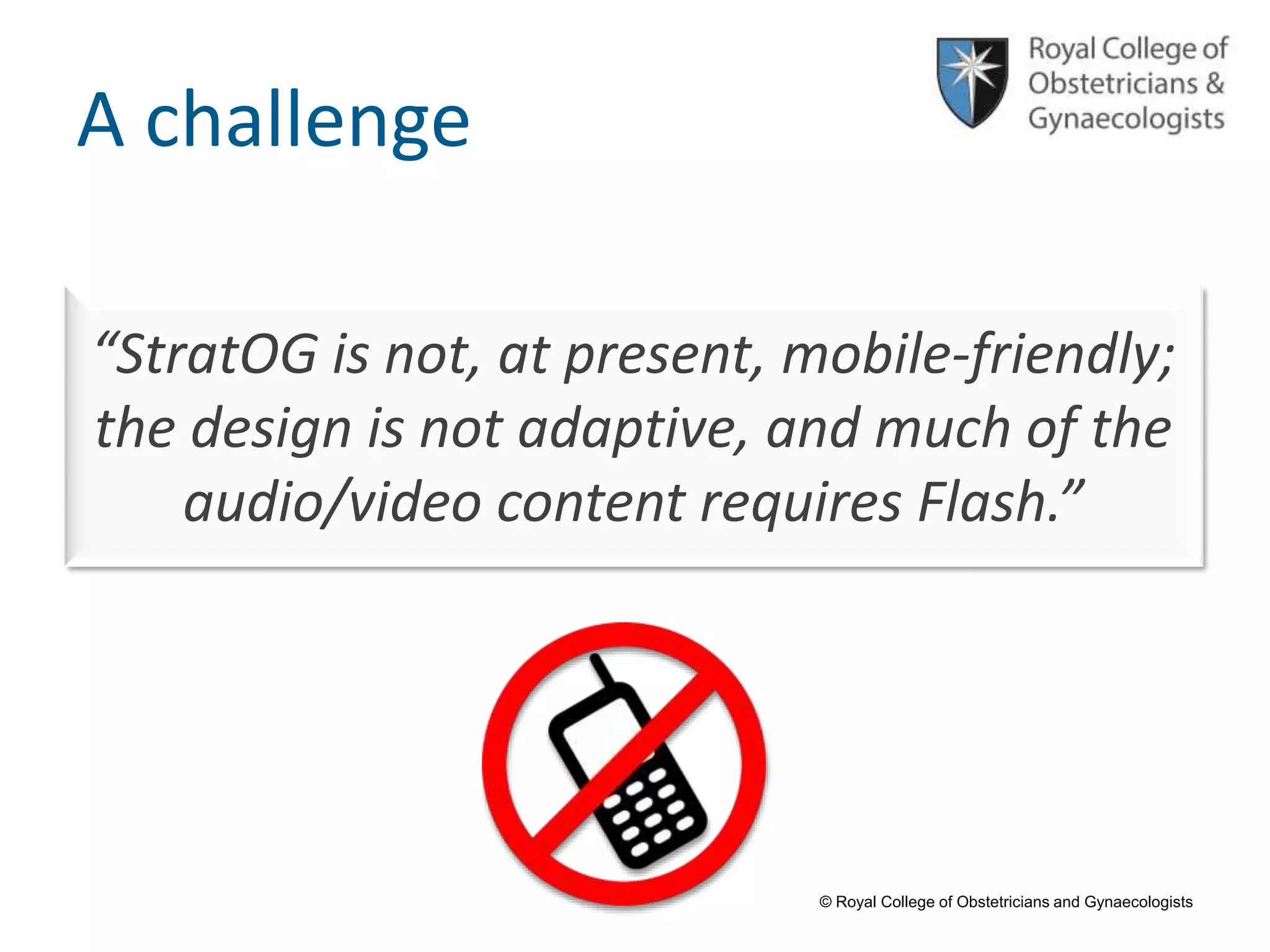 © Royal College of Obstetricians and Gynaecologists
A challenge
“StratOG is not, at present, mobile-friendly;
the design is not adaptive, and much of the
audio/video content requires Flash.”
 