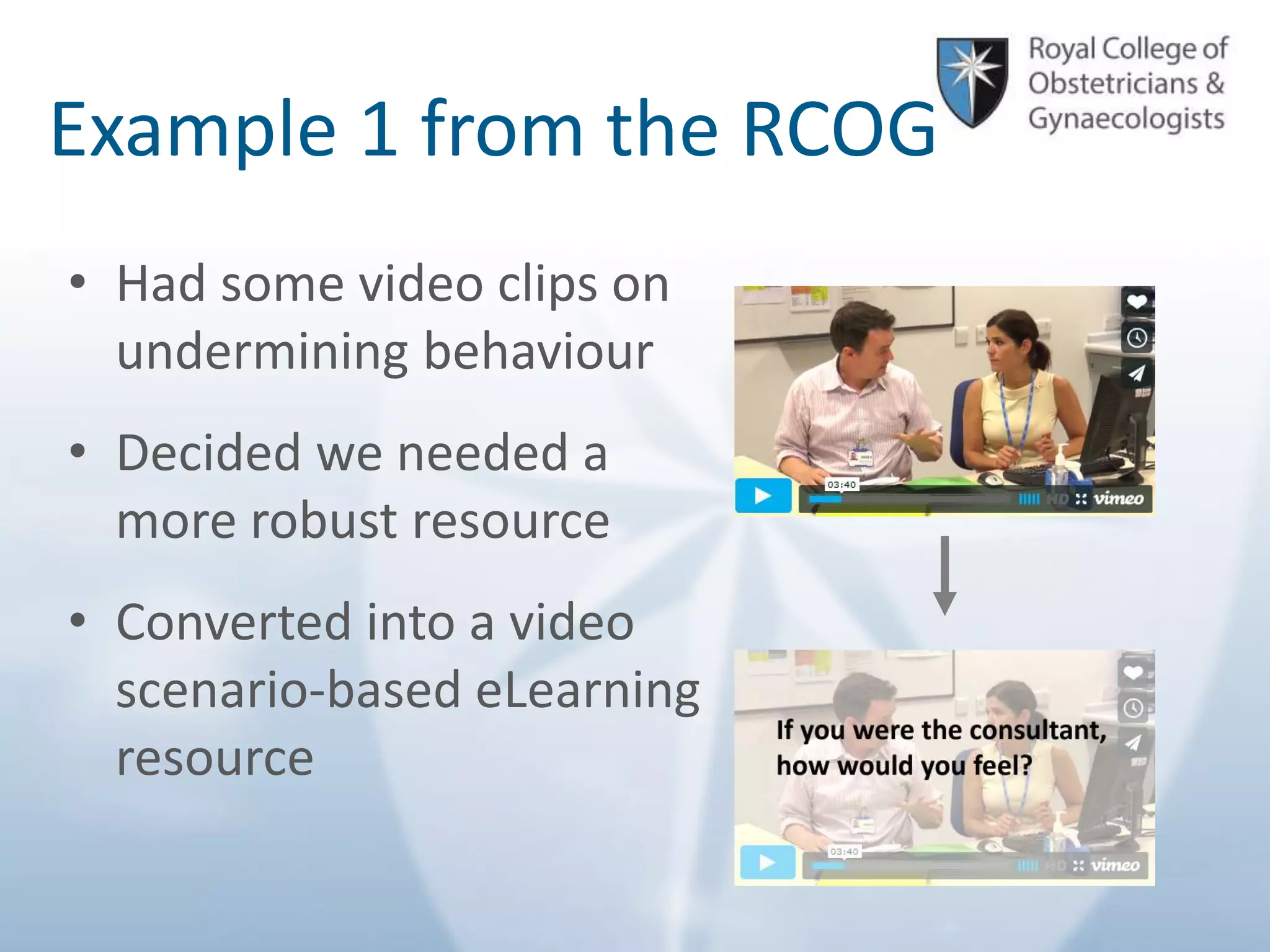 © Royal College of Obstetricians and Gynaecologists
Example 1 from the RCOG
• Had some video clips on
undermining behaviour
• Decided we needed a
more robust resource
• Converted into a video
scenario-based eLearning
resource
 