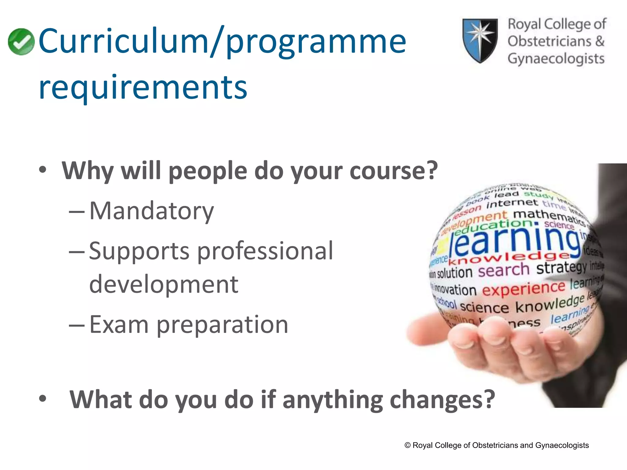 © Royal College of Obstetricians and Gynaecologists
Curriculum/programme
requirements
• Why will people do your course?
–Mandatory
–Supports professional
development
–Exam preparation
• What do you do if anything changes?
 