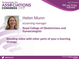 HOST SPONSOR
#ACTech15
ORGANISED BY
eLearning manager
Blending video with other parts of your e-learning
strategy
Helen Munn
Royal College of Obstetricians and
Gynaecologists
 