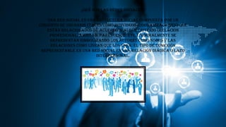 ¿Qué son las redes sociales?
Una red social es una estructura social compuesta por un
conjunto de usuarios (tales como individuos u organizaciones) que
están relacionados de acuerdo a algún criterio (relación
profesional, amistad, parentesco, etc.). Normalmente se
representan simbolizando los actores como nodos y las
relaciones como líneas que los unen. El tipo de conexión
representable en una red social es una relación diádica o lazo
interpersonal.
 