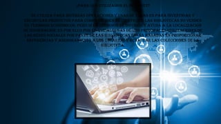 ¿para que utilizamos el internet?
Se utiliza para diversas operaciones y unas de ellas es para investigar y
encontrar productos para comprar. Bien es cierto que las bibliotecas no venden
en términos económicos, pero sí en términos de difusión y ayuda a la localización
de información. Es por ello por lo que algunas de las principales utilizaciones de
las redes sociales por parte de las bibliotecas están basadas en proporcionar
referencias y asesoramiento a los usuarios, y resaltar las colecciones de la
biblioteca.
 