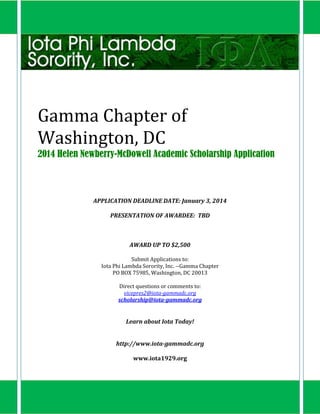 Gamma Chapter of
Washington, DC
2014 Helen Newberry-McDowell Academic Scholarship Application

APPLICATION DEADLINE DATE: January 3, 2014
PRESENTATION OF AWARDEE: TBD

AWARD UP TO $2,500
Submit Applications to:
Iota Phi Lambda Sorority, Inc. --Gamma Chapter
PO BOX 75985, Washington, DC 20013
Direct questions or comments to:
vicepres2@iota-gammadc.org
scholarship@iota-gammadc.org

Learn about Iota Today!
http://www.iota-gammadc.org
www.iota1929.org

 