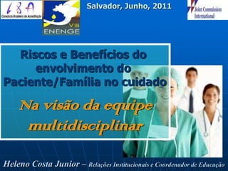 Salvador, Junho, 2011




  Riscos e Benefícios do
     envolvimento do
Paciente/Família no cuidado

    Na visão da equipe
     multidisciplinar

Heleno Costa Junior – Relações Institucionais e Coordenador de Educação
 
