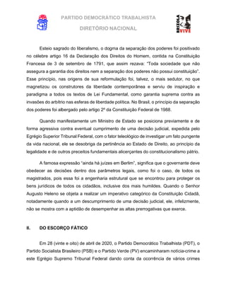 PARTIDO DEMOCRÁTICO TRABALHISTA
DIRETÓRIO NACIONAL
EXECUTIVA NACIONAL
Esteio sagrado do liberalismo, o dogma da separação dos poderes foi positivado
no célebre artigo 16 da Declaração dos Direitos do Homem, contida na Constituição
Francesa de 3 de setembro de 1791, que assim rezava: “Toda sociedade que não
assegura a garantia dos direitos nem a separação dos poderes não possui constituição”.
Esse princípio, nas origens de sua reformulação foi, talvez, o mais sedutor, no que
magnetizou os construtores da liberdade contemporânea e serviu de inspiração e
paradigma a todos os textos de Lei Fundamental, como garantia suprema contra as
invasões do arbítrio nas esferas de liberdade política. No Brasil, o princípio da separação
dos poderes foi albergado pelo artigo 2º da Constituição Federal de 1988.
Quando manifestamente um Ministro de Estado se posiciona previamente e de
forma agressiva contra eventual cumprimento de uma decisão judicial, expedida pelo
Egrégio Superior Tribunal Federal, com o fator teleológico de investigar um fato pungente
da vida nacional, ele se desobriga da pertinência ao Estado de Direito, ao princípio da
legalidade e de outros preceitos fundamentais alicerçantes do constitucionalismo pátrio.
A famosa expressão “ainda há juízes em Berlim”, significa que o governante deve
obedecer as decisões dentro dos parâmetros legais, como foi o caso, de todos os
magistrados, pois essa foi a engenharia estrutural que se encontrou para proteger os
bens jurídicos de todos os cidadãos, inclusive dos mais humildes. Quando o Senhor
Augusto Heleno se objeta a realizar um imperativo categórico da Constituição Cidadã,
notadamente quando a um descumprimento de uma decisão judicial, ele, infelizmente,
não se mostra com a aptidão de desempenhar as altas prerrogativas que exerce.
II. DO ESCORÇO FÁTICO
Em 28 (vinte e oito) de abril de 2020, o Partido Democrático Trabalhista (PDT), o
Partido Socialista Brasileiro (PSB) e o Partido Verde (PV) encaminharam notícia-crime a
este Egrégio Supremo Tribunal Federal dando conta da ocorrência de vários crimes
 