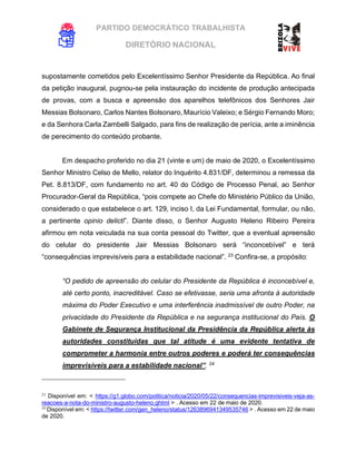 PARTIDO DEMOCRÁTICO TRABALHISTA
DIRETÓRIO NACIONAL
EXECUTIVA NACIONAL
supostamente cometidos pelo Excelentíssimo Senhor Presidente da República. Ao final
da petição inaugural, pugnou-se pela instauração do incidente de produção antecipada
de provas, com a busca e apreensão dos aparelhos telefônicos dos Senhores Jair
Messias Bolsonaro, Carlos Nantes Bolsonaro, Maurício Valeixo; e Sérgio Fernando Moro;
e da Senhora Carla Zambelli Salgado, para fins de realização de perícia, ante a iminência
de perecimento do conteúdo probante.
Em despacho proferido no dia 21 (vinte e um) de maio de 2020, o Excelentíssimo
Senhor Ministro Celso de Mello, relator do Inquérito 4.831/DF, determinou a remessa da
Pet. 8.813/DF, com fundamento no art. 40 do Código de Processo Penal, ao Senhor
Procurador-Geral da República, “pois compete ao Chefe do Ministério Público da União,
considerado o que estabelece o art. 129, inciso I, da Lei Fundamental, formular, ou não,
a pertinente opinio delicti”. Diante disso, o Senhor Augusto Heleno Ribeiro Pereira
afirmou em nota veiculada na sua conta pessoal do Twitter, que a eventual apreensão
do celular do presidente Jair Messias Bolsonaro será “inconcebível” e terá
“consequências imprevisíveis para a estabilidade nacional”. 23
Confira-se, a propósito:
“O pedido de apreensão do celular do Presidente da República é inconcebível e,
até certo ponto, inacreditável. Caso se efetivasse, seria uma afronta à autoridade
máxima do Poder Executivo e uma interferência inadmissível de outro Poder, na
privacidade do Presidente da República e na segurança institucional do País. O
Gabinete de Segurança Institucional da Presidência da República alerta às
autoridades constituídas que tal atitude é uma evidente tentativa de
comprometer a harmonia entre outros poderes e poderá ter consequências
imprevisíveis para a estabilidade nacional”. 24
23
Disponível em: < https://g1.globo.com/politica/noticia/2020/05/22/consequencias-imprevisiveis-veja-as-
reacoes-a-nota-do-ministro-augusto-heleno.ghtml > . Acesso em 22 de maio de 2020.
24
Disponível em: < https://twitter.com/gen_heleno/status/1263896941349535746 > . Acesso em 22 de maio
de 2020.
 