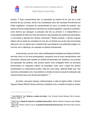 PARTIDO DEMOCRÁTICO TRABALHISTA
DIRETÓRIO NACIONAL
EXECUTIVA NACIONAL
jurídica. 25
Suas características são: a) submissão ao império da lei, que era a nota
primária de seu conceito, sendo a lei considerada como ato emanado formalmente do
Poder Legislativo, composto de representantes do povo; b) divisão de poderes, que
separe de forma independente e harmônica os poderes legislativo, executivo e judiciário,
como técnica que assegure a produção das leis ao primeiro e a independência e
imparcialidade do último em face dos demais e das pressões dos poderosos particulares;
c) enunciado e garantia dos direitos individuais.26
Nesse contexto, o Senhor Augusto
Heleno não se sente em condições de viver em um Estado que as leis são promanadas
pelo povo, em um regime que o soberano tem que obedecer aos parâmetros legais, em
conviver com o diferença, em respeitar os direitos fundamentais.
A democracia, por seu turno, está umbilicalmente interligada ao Estado de Direito,
servindo como um de seus pressupostos, porquanto uma de suas características mais
prementes, zelando pelo respeito ao direitos fundamentais dos cidadãos e ao princípio
da separação dos poderes. Isso porque quanto mais arraigados forem os princípios
democráticos no imaginário coletivo da sociedade, maior será o papel dos direitos
fundamentais no ordenamento jurídico. Não por outra razão, defende Muller que “não
somente as liberdades civis, mas também os direitos humanos enquanto realizados são
imprescindíveis para uma democracia legítima”. 27
Ao tentar, sob grave ameaça, institucionalizar a volta do regime militar, o Senhor
Augusto Heleno Ribeiro Pereira entroniza a barbárie como a medida de todas as coisas,
25
MacCORMICK, Neil. Retórica e estado de direito. Trad. Conrado Hübner Mendes. Rio de Janeiro:
Elsevier, 2008, P. 17.
26
DÍAZ, Elías. Estado de derecho e sociedade democrática. Madrid: Editorial Cuadernos para elDiágo,
1973, P. 29.
27
MULLER, Friedrich. Quem é o povo. A questão fundamental da democracia. São Paulo: Max Limonad,
1998. p. 76.
 