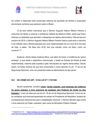 PARTIDO DEMOCRÁTICO TRABALHISTA
DIRETÓRIO NACIONAL
EXECUTIVA NACIONAL
em ordem a vilipendiar toda construção histórica de aquisição de direitos e superação
dos tempos sombrios que pairaram sobre o Brasil.
É de bom alvitre mencionar que o Senhor Augusto Heleno Ribeiro Pereira é
contumaz em flertar e conjurar a ambiência nefasta da ditadura militar, posto que foram
diversos os episódios que denotam o desapreço ao regime democrático. Cite-se que em
outubro de 2019, o Senhor Augusto Heleno Ribeiro Pereira indicou qual seria o caminho
a ser trilhado caso o Brasil passasse por uma implementação de um novo AI-5 nos dias
de hoje, a saber: “Se falou [em AI-5], tem que estudar como vai fazer, como vai
conduzir”.28
Exala-se, diante dessa moldura fática, que além de haver a incidência da “grave
ameaça”, a que alude o dispositivo mencionado, a lesão ao Estado de Direito já está
implementada, máxime pela ousadia e pelo menoscabo ao regime democrático. Sendo
assim, há fortes indícios de que fora consumado o crime descrito no art. 17 da Lei de
Segurança Nacional, uma vez presentes todas as elementares do tipo penal.
III.II DO CRIME DO ART. 18 DA LEI Nº 7.170/1983
Noutro quadrante, constitui crime “tentar impedir, com emprego de violência
ou grave ameaça, o livre exercício de qualquer dos Poderes da União ou dos
Estados”, a teor da ideia que sai do art. 18 da Lei de Segurança Nacional. Como se vê,
ao verbalizar que eventual apreensão do celular do Presidente da República “poderá ter
consequências imprevisíveis para a estabilidade nacional”, o Senhor Ministro age contra
o livre exercício do Poder Judiciário, bem como do Ministério Público Federal.
28
Disponível em: < https://noticias.uol.com.br/politica/ultimas-noticias/2019/10/31/ai-5-tem-que-estudar-
como-fazer-diz-general-heleno-sobre-fala-de-eduardo.htm > . Acesso em 22 de maio de 2020.
 