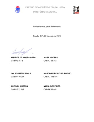 PARTIDO DEMOCRÁTICO TRABALHISTA
DIRETÓRIO NACIONAL
EXECUTIVA NACIONAL
Nestes termos, pede deferimento.
Brasília (DF), 22 de maio de 2020.
WALBER DE MOURA AGRA MARA HOFANS
OAB/PE 757-B OAB/RJ 68.152
IAN RODRIGUES DIAS MARCOS RIBEIRO DE RIBEIRO
OAB/DF 10.074 OAB/RJ 148.494
ALISSON LUCENA NARA CYSNEIROS
OAB/PE 37.719 OAB/PE 29.651
 