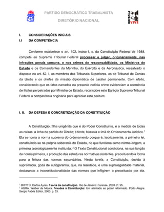 PARTIDO DEMOCRÁTICO TRABALHISTA
DIRETÓRIO NACIONAL
EXECUTIVA NACIONAL
I. CONSIDERAÇÕES INICIAIS
I.I DA COMPETÊNCIA
Conforme estabelece o art. 102, inciso I, c, da Constituição Federal de 1988,
compete ao Supremo Tribunal Federal processar e julgar, originariamente, nas
infrações penais comuns, e nos crimes de responsabilidade, os Ministros de
Estado e os Comandantes da Marinha, do Exército e da Aeronáutica, ressalvado o
disposto no art. 52, I, os membros dos Tribunais Superiores, os do Tribunal de Contas
da União e os chefes de missão diplomática de caráter permanente. Com efeito,
considerando que os fatos narrados na presente notícia crime evidenciam a ocorrência
de ilícitos perpetrados por Ministro de Estado, recai sobre este Egrégio Supremo Tribunal
Federal a competência originária para apreciar este petitum.
I. II. DA DEFESA E CONCRETIZAÇÃO DA CONSTITUIÇÃO
A Constituição, filha unigênita que é do Poder Constituinte, é a medida de todas
as coisas; a linha de partida do Direito; é fonte, bússola e ímã do Ordenamento Jurídico.1
Ela se torna a norma suprema do ordenamento porque é, teoricamente, a primeira lei,
constituindo-se na própria soberania do Estado, no que funciona como norma-origem, a
primeira cronologicamente instituída. 2
O Texto Constitucional condiciona, na sua função
de norma primeira, a produção das estruturas normativas restantes, preceituando a forma
para a feitura das normas secundárias. Nesta tarefa, a Constituição, devido à
supremacia, goza de autogarantia, que, na realidade, é uma supralegalidade material,
declarando a inconstitucionalidade das normas que infligirem o preceituado por ela,
1
BRITTO, Carlos Ayres. Teoria da constituição. Rio de Janeiro: Forense, 2003. P. 95.
2
AGRA, Walber de Moura. Fraudes à Constituição: Um atentado ao poder reformado. Porto Alegre:
Sergio Fabris Editor, 2000. p. 53.
 