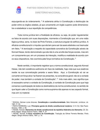 PARTIDO DEMOCRÁTICO TRABALHISTA
DIRETÓRIO NACIONAL
EXECUTIVA NACIONAL
expurgando-as do ordenamento. 3
A soberania atribui à Constituição a distribuição de
poder entre os órgãos estatais, já que unicamente um órgão superior pode dimensiona-
los e estabelecer a sua repartição de competências.
Toda norma jurídica tem a finalidade de eficácia, ou seja, de poder regulamentar
os fatos de acordo com suas disposições, mormente a Constituição que, em uma visão
lógico-jurídica, seria, no dizer de Pinto Ferreira, a estrutura angular do edifício jurídico. A
eficácia constitucional é o impulso que ela tem para sair da seara abstrata e se trasmudar
em fatos. 4
A teorização a respeito da capacidade concretiva da Constituição adveio de
Konrad Hesse, tendo demonstrado que ela não é uma ancilla das forças sociais, mas sim
um componente que, em um processo de interação, modifica a realidade de acordo com
os seus dispositivos. Isto ocorreria pela força normativa da Constituição. 5
Neste sentido, é importante registrar que a norma constitucional, segundo Konrad
Hesse, não tem existência autônoma em face da realidade, haja vista que sua essência
reside na sua concretização perante a seara fática. Aqui, a Constituição só vai se
converter em força ativa “se fizerem-se presentes, na consciência geral, não só a vontade
de poder, mas também a vontade de Constituição”. 6
Indo mais além, isso significa que
é necessário somar a vontade da Constituição, à vontade de Constituição para que haja
consenso e participação de todos os destinatários da norma constitucional, no sentido de
que façam valer a Constituição como norma suprema não apenas no seu aspecto formal,
mas sim no material.
3
ROCHA, Cármen Lúcia Antunes. Constituição e constitucionalidade. Belo Horizonte: Jurídicos, Lê,
1991. P. 53.
4
PINTO FERREIRA, Luiz. Princípios gerais do direito constitucional moderno. V.I 6. Ed. São Paulo:
Saraiva, 1983. p. 90.
5
HESSE, Konrad. Elementos de direito constitucional da república federativa da Alemanha. 20. Ed.
Porto Alegre: Sergio Antonio Fabris, 1998. P. 37.
6
HESSE, Konrad. A força normativa da Constituição. Tradução de Gilmar Ferreira Mendes. Porto
Alegre: Sérgio Antonio Fabris, 1991. p. 14.
 