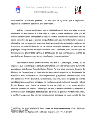 PARTIDO DEMOCRÁTICO TRABALHISTA
DIRETÓRIO NACIONAL
EXECUTIVA NACIONAL
competências, atribuições, poderes, cujo uso tem de aguardar que a Legislatura,
segundo o seu critério, os habilite a se exercerem”. 7
Vale ter presente, neste ponto, que a efetividade dessa força normativa, em uma
sociedade tão estratificada e fluída como a nossa, torna-se necessária para que as
normas constitucionais transpassem o discurso retórico e adentrem bruscamente no seio
social no sentido de que os direitos conquistados sejam devidamente implementados e
efetivados. Isso porque com o avanço no desenvolvimento das sociedades modernas se
torna cada vez mais difícil manter um padrão que se adapte a todas as necessidades da
população, principalmente dos hipossuficientes. Para Loewestein, essa concretização da
Constituição no plano fático significa a densificação de sua normatividade, elidindo as
possibilidades dessas normas serem classificadas como semânticas. 8
Estabelecidas essas premissas como uma ode à “Constituição Cidadã”, faz-se
imperioso que se estanque as condutas atentatórias ao Texto Constitucional duramente
perpetradas pelo Senhor Augusto Heleno Ribeiro Pereira, atual exercente do cargo de
Ministro de Estado Chefe do Gabinete de Segurança Institucional da Presidência da
República, ainda mais diante da situação gravíssima que permeia os meandros do mais
alto escalão do Poder Executivo. Evidencia-se, no ponto, que o desprezo às normas
constitucionais encontra-se enraizado no modus operandi do Senhor Augusto Heleno
Ribeiro Pereria, que desde os albores da sua ascensão ao poder, nunca envidou
esforços para ferir de morte a Constituição Federal, o Estado Democrático de Direito, a
normalidade das instituições da República e os direitos e garantias fundamentais. Hoje,
o desfile transgressor das normas constitucionais perpassa por cada vereda da Lex
7
BARBOSA, Rui Apud BONAVIDES, Paulo. Curso de direito constitucional. 27.ed. São Paulo:
Malheiros, 2012. p. 245.
8
LOEWENSTEIN, Karl. Teoria de la Constitucion. Barcelona: Ariel, 1964. P. 218-219.
 