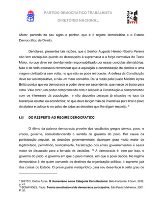 PARTIDO DEMOCRÁTICO TRABALHISTA
DIRETÓRIO NACIONAL
EXECUTIVA NACIONAL
Mater, partindo do seu signo e penhor, que é o regime democrático e o Estado
Democrático de Direito.
Denota-se, presentes tais razões, que o Senhor Augusto Heleno Ribeiro Pereira
não tem escrúpulos quanto ao desrespeito à supremacia e a força normativa do Texto
Maior, no que deve ser devidamente responsabilizado por essas condutas atentatórias.
Não é de todo excessivo rememorar que a aquisição e concretização de direitos é uma
viagem civilizatória sem volta, no que não se pode retroceder. A defesa da Constituição
deve ser um imperativo, e não um mero conselho. Daí a razão pela qual o Ministro Ayres
Britto pontua que na democracia o poder deve ser ascendente, que nasce de baixo para
cima. Vale dizer, um poder comprometido com o respeito à Constituição e comprometido
com os interesses da população, e não daquelas pessoas já situadas no topo da
hierarquia estatal, ou econômica; no que deve lançar mão de inventivas para tirar o povo
da plateia e coloca-lo no palco de todas as decisões que lhe digam respeito. 9
I.III DO RESPEITO AO REGIME DEMOCRÁTICO
O étimo da palavra democracia provém dos vocábulos gregos demos, povo, e
cracia, governo, consubstanciando o sentido de governo do povo. Por causa da
participação popular, as decisões governamentais alcançam grau muito maior de
legitimidade, permitindo, teoricamente, fiscalização dos entes governamentais e seara
maior de discussão para a tomada de decisões. 10
A democracia é, bem por isso, o
governo do podo, o governo em que o povo manda, em que o povo decide. No regime
democrático é ele quem comanda os destinos da organização política, o supremo juiz
das coisas do Estado. O pressuposto metajurídico para seu desenlace é certo grau de
9
BRITTO, Carlos Ayres. O Humanismo como Categoria Constitucional. Belo Horizonte: Fórum, 2012.
p. 41.
10
BONAVIDES, Paulo. Teoria constitucional da democracia participativa. São Paulo: Malheiros, 2001.
P. 51.
 