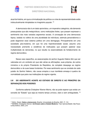PARTIDO DEMOCRÁTICO TRABALHISTA
DIRETÓRIO NACIONAL
EXECUTIVA NACIONAL
atual da história, em que a criminalização da política e a crise de representatividade estão
indiscutivelmente introjetadas no imaginário popular. 15
A democracia não é um dado apriorístico, um imperativo categórico, ela demanda
pressupostos que são metajurídicos, como instituições fortes, que possam expressar o
sentimento dos mais variados segmentos sociais. A concepção de uma democracia
tópica, isolada no volitivo de uma pluralidade de indivíduos, estimula personalismos e
pode degenerar esse sistema político em uma demagogia. Principalmente em uma
sociedade pós-moderna, em que há uma hiperdiversidade social, assume uma
necessidade premente a existência de instituições que possam aplainar essa
multiplicidade de demandas, no que resulta na essencialidade de fortalecimento do
regime democrático.
Nesse caso específico, as asseverações do senhor Augusto Heleno têm que ser
valoradas em um contexto em que são várias as afirmações, suas próprias, de outros
ministros e do próprio Presidente da República, de completo desapego ao regime
democrático e de suas bases fundantes. Por esse sentimento que se constata de cada
pulsão do Senhor Heleno, não causa arrepios a sua manifesta ameaça à quebra da
normalidade que paira nas instituições do regime vigente.
I.IV DO ABERRANTE ACINTE AO ESTADO DE DIREITO E AO PRINCÍPIO DA
SEPARAÇÃO DOS PODERES
Conforme salienta Cristopher Warren Morris, não se pode esperar que exista um
conceito de “Estado” que seja ao mesmo tempo unívoco, claro e sem ambiguidade. 16
15
DAHL, Robert. Sobre a democracia. Brasília: Universidade de Brasília, 2001. P. 112.
16
MORRIS, Christopher Warren. Um Ensaio sobre o Estado Moderno. Trad. Sylmara Beletti. São Paulo:
Landy Editora, 2005. p.43
 