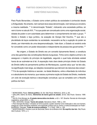 PARTIDO DEMOCRÁTICO TRABALHISTA
DIRETÓRIO NACIONAL
EXECUTIVA NACIONAL
Para Paulo Bonavides, o Estado como ordem política da sociedade é conhecido desde
a Antiguidade. No entanto, nem sempre teve essa denominação, nem tampouco encobriu
a mesma realidade. 17
A denominação “Estado”, indicando uma sociedade política, só
vem à lume no século XVI, 18
no que pode ser conceituado como uma organização social,
dotada de poder e com autoridade para determinar o comportamento de todo o grupo. 19
Sendo o Estado o laço jurídico, na acepção de Giorgio Del Vecchio, 20
que ata a
pluralidade de laços existentes na sociedade, necessário se fez a sujeição do poder ao
direito, por intermédio de uma despersonalização. Vale dizer, o Estado só existirá onde
for concebido como um poder dissociado e independente da pessoa dos governantes. 21
Na origem, o Estado de Direito era um conceito tipicamente liberal, e constituía
uma das garantias das constituições liberais burguesas. Tinha como objetivo primal o de
assegurar o império do princípio da legalidade, segundo o qual toda atividade estatal
havia de se submeter-se à lei. A exposição mais clara deste princípio diretor do Estado
de Direito deflui do pensamento político de Montesquieu, quando aduz que “as leis são,
na significação mais larga, as relações necessárias que derivam da natureza das coisas”.
22
Foi da oposição histórica e secular, na Idade Moderna, entre a liberdade do indivíduo
e o absolutismo do monarca, que nasceu a primeira noção do Estado de Direito, mediante
um ciclo de evolução teórica e decantação conceitual, que se completa com a filosofia
política de Kant.
17
BONAVIDES, Paulo. Ciência política. 22. Ed. São Paulo: Malheiros, 2015. p. 65.
18
DALLARI, Dalmo de Abreu. Elementos de teoria geral do estado. 20 Ed. São Paulo: Saraiva: 1998.
p.51
19
SILVA, Enio Moraes da. O estado democrático de direito. a.42 n. 167. Brasília: Revista de Informação
Legislativa, jul/set 2005. p. 216.
20
DEL VECCHIO, Giorgio. Teoría del estado. Barcelona: Bosh, 1956. p. 351.
21
Para Georges Burdeau “o Estado se forma quando o poder assenta numa instituição e não num homem.
Chega-se a esse resultado mediante uma operação jurídica que eu chamo a institucionalização do Poder”.
BURDEAU, Georges. Traité de science politique. T. II, Paris, 1949. p. 128.
22
MONTESQUIEU, Charles Louis de Secondat, Baron de la Brede et ed. Do espírito das leis. São Paulo:
Abril Cultural, 1973. p. 4.
 