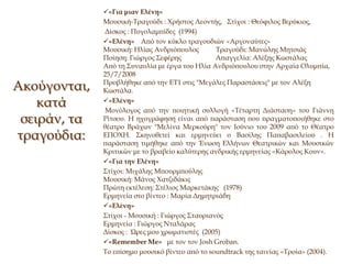 Ακούγονται,
κατά
σειράν, τα
τραγούδια:
«Για μιαν Ελένη»
Μουσική-Τραγούδι : Χρήστος Λεοντής, Στίχοι : Θεόφιλος Βερύκιος,
Δίσκος : Πυγολαμπίδες (1994)
«Ελένη» Από τον κύκλο τραγουδιών «Αργοναύτες»
Μουσική: Ηλίας Ανδριόπουλος Τραγούδι: Μανώλης Μητσιάς
Ποίηση: Γιώργος Σεφέρης Απαγγελία: Αλέξης Κωστάλας
Από τη Συναυλία με έργα του Ηλία Ανδριόπουλου στην Αρχαία Ολυμπία,
25/7/2008
Προβλήθηκε από την ΕΤ1 στις "Μεγάλες Παραστάσεις" με τον Αλέξη
Κωστάλα.
«Ελένη»
Μονόλογος από την ποιητική συλλογή «Τέταρτη Διάσταση» του Γιάννη
Ρίτσου. Η ηχογράφηση είναι από παράσταση που πραγματοποιήθηκε στο
θέατρο Βράχων "Μελίνα Μερκούρη" τον Ιούνιο του 2009 από το Θέατρο
ΕΠΟΧΗ. Σκηνοθετεί και ερμηνεύει ο Βασίλης Παπαβασιλείου . Η
παράσταση τιμήθηκε από την Ένωση Ελλήνων Θεατρικών και Μουσικών
Κριτικών με το βραβείο καλύτερης ανδρικής ερμηνείας «Κάρολος Κουν».
«Για την Ελένη»
Στίχοι: Μιχάλης Μπουρμπούλης
Μουσική: Μάνος Χατζιδάκις
Πρώτη εκτέλεση: Στέλιος Μαρκετάκης (1978)
Ερμηνεία στο βίντεο : Μαρία Δημητριάδη
«Ελένη»
Στίχοι - Μουσική : Γιώργος Σταυριανός
Ερμηνεία : Γιώργος Νταλάρας
Δίσκος : Ώρες μου χρωματιστές (2005)
«Remember Me» με τον τον Josh Groban.
Το επίσημο μουσικό βίντεο από το soundtrack της ταινίας «Τροία» (2004).
 