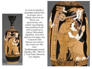 Σε αυτή τη λήκυθο ο
ζωγράφος απεικονίζει
τη στιγμή που ο
Πάρης συναντά την
Ελένη και
ερωτεύονται, στο
παλάτι της Σπάρτης,
όπως υποδεικνύεται
από τις περίτεχνες
πόρτες. Μια μικρή
Αφροδίτη πετά στον
αέρα με ένα άρμα, που
το σέρνουν δύο
Έρωτες, και ευλογεί
την ένωση των δύο
νέων.
Ερυθρόμορφη αττική
λήκυθος, 420 – 400 π.Χ.
J. Paul Getty Museum,
Los Angeles.
 