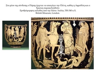 Στο μέσο της σύνθεσης ο Πάρης έρχεται να απαγάγει την Ελένη, καθώς η Αφροδίτη και ο
Έρωτας παρακολουθούν.
Ερυθρόμορφος κάλαθος από την Κάτω Ιταλία, 350-340 π.Χ.
British Museum, London.
 