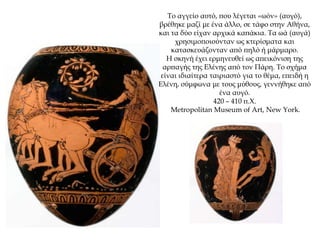 Το αγγείο αυτό, που λέγεται «ωόν» (αυγό),
βρέθηκε μαζί με ένα άλλο, σε τάφο στην Αθήνα,
και τα δύο είχαν αρχικά καπάκια. Τα ωά (αυγά)
χρησιμοποιούνταν ως κτερίσματα και
κατασκευάζονταν από πηλό ή μάρμαρο.
Η σκηνή έχει ερμηνευθεί ως απεικόνιση της
αρπαγής της Ελένης από τον Πάρη. Το σχήμα
είναι ιδιαίτερα ταιριαστό για το θέμα, επειδή η
Ελένη, σύμφωνα με τους μύθους, γεννήθηκε από
ένα αυγό.
420 – 410 π.Χ.
Metropolitan Museum of Art, New York.
 