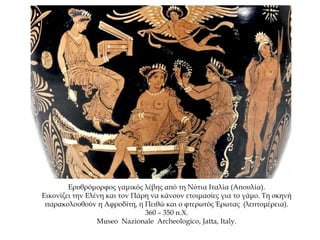 Ερυθρόμορφος γαμικός λέβης από τη Νότια Ιταλία (Απουλία).
Εικονίζει την Ελένη και τον Πάρη να κάνουν ετοιμασίες για το γάμο. Τη σκηνή
παρακολουθούν η Αφροδίτη, η Πειθώ και ο φτερωτός Έρωτας (λεπτομέρεια).
360 – 350 π.Χ.
Museo Nazionale Archeologico, Jatta, Italy.
 