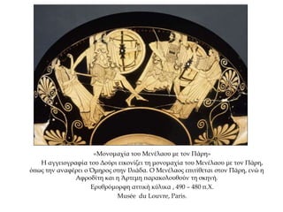 «Μονομαχία του Μενέλαου με τον Πάρη»
Η αγγειογραφία του Δούρι εικονίζει τη μονομαχία του Μενέλαου με τον Πάρη,
όπως την αναφέρει ο Όμηρος στην Ιλιάδα. Ο Μενέλαος επιτίθεται στον Πάρη, ενώ η
Αφροδίτη και η Άρτεμη παρακολουθούν τη σκηνή.
Ερυθρόμορφη αττική κύλικα , 490 – 480 π.Χ.
Musée du Louvre, Paris.
 