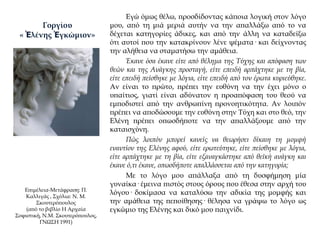 Εγώ όμως θέλω, προσδίδοντας κάποια λογική στον λόγο
μου, από τη μιά μεριά αυτήν να την απαλλάξω από το να
δέχεται κατηγορίες άδικες, και από την άλλη να καταδείξω
ότι αυτοί που την κατακρίνουν λένε ψέματα· και δείχνοντας
την αλήθεια να σταματήσω την αμάθεια.
Έκανε όσα έκανε είτε από θέλημα της Τύχης και απόφαση των
θεών και της Ανάγκης προσταγή, είτε επειδή αρπάχτηκε με τη βία,
είτε επειδή πείσθηκε με λόγια, είτε επειδή από τον έρωτα κυριεύθηκε.
Αν είναι το πρώτο, πρέπει την ευθύνη να την έχει μόνο ο
υπαίτιος, γιατί είναι αδύνατον η προαπόφαση του θεού να
εμποδιστεί από την ανθρωπίνη προνοητικότητα. Αν λοιπόν
πρέπει να αποδώσουμε την ευθύνη στην Τύχη και στο θεό, την
Ελένη πρέπει οπωσδήποτε να την απαλλάξουμε από την
καταισχύνη.
Πώς λοιπόν μπορεί κανείς να θεωρήσει δίκαιη τη μομφή
εναντίον της Ελένης αφού, είτε ερωτεύτηκε, είτε πείσθηκε με λόγια,
είτε αρπάχτηκε με τη βία, είτε εξαναγκάστηκε από θεϊκή ανάγκη και
έκανε ό,τι έκανε, οπωσδήποτε απαλλάσσεται από την κατηγορία;
Με το λόγο μου απάλλαξα από τη δυσφήμηση μία
γυναίκα· έμεινα πιστός στους όρους που έθεσα στην αρχή του
λόγου· δοκίμασα να καταλύσω την αδικία της μομφής και
την αμάθεια της πεποίθησης· θέλησα να γράψω το λόγο ως
εγκώμιο της Ελένης και δικό μου παιχνίδι.
Επιμέλεια-Μετάφραση: Π.
Καλλιγάς , Σχόλια: Ν. Μ.
Σκουτερόπουλος
(από το βιβλίο Η Αρχαία
Σοφιστική, Ν.Μ. Σκουτερόπουλος,
ΓΝΩΣΗ 1991)
Γοργίου
« Ἑλένης Ἐγκώμιον»
 