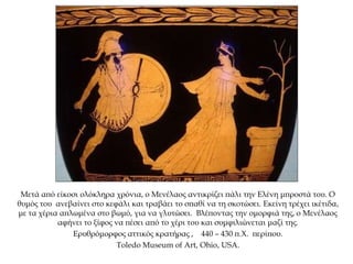 Μετά από είκοσι ολόκληρα χρόνια, ο Μενέλαος αντικρίζει πάλι την Ελένη μπροστά του. Ο
θυμός του ανεβαίνει στο κεφάλι και τραβάει το σπαθί να τη σκοτώσει. Εκείνη τρέχει ικέτιδα,
με τα χέρια απλωμένα στο βωμό, για να γλυτώσει. Βλέποντας την ομορφιά της, ο Μενέλαος
αφήνει το ξίφος να πέσει από το χέρι του και συμφιλιώνεται μαζί της.
Ερυθρόμορφος αττικός κρατήρας , 440 – 430 π.Χ. περίπου.
Toledo Museum of Art, Ohio, USA.
 