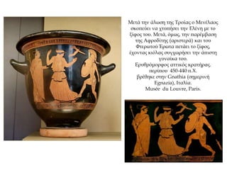 Μετά την άλωση της Τροίας ο Μενέλαος
σκοπεύει να χτυπήσει την Ελένη με το
ξίφος του. Μετά, όμως, την παρέμβαση
της Αφροδίτης (αριστερά) και του
Φτερωτού Έρωτα πετάει το ξίφος,
έχοντας κιόλας συγχωρήσει την άπιστη
γυναίκα του.
Ερυθρόμορφος αττικός κρατήρας.
περίπου 450-440 π.Χ.
βρέθηκε στην Gnathia (σημερινή
Egnazia), Ιταλία.
Musée du Louvre, Paris.
 