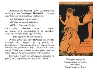 Ο Πλάτων στο Φαίδρο (243Α) μας παραδίδει
το ποίημα του Στησίχορου Παλινωδία, που έχει
σαν θέμα του τις περιπέτειες της Ελένης.
οὐκ ἔστ᾽ ἔτυμος λόγος οὗτος,
οὐδ᾽ ἔβας ἐν νηυσὶν εὐσέλμοις,
οὐδ᾽ ἵκεο Πέργαμα Τροίας·
«Δεν είναι αληθινός αυτός ο λόγος·
Δε μπήκες στα καλοφτιασμένα τα καράβια,
Mήτε στα κάστρα πήγες της Tρωάδας.»
(Μετάφραση: H. Bουτιερίδης)
Ο ίδιος φιλόσοφος στην Πολιτεία του (9, 586)
αναφέρει ότι, σύμφωνα με τη γνώμη του
Στησίχορου, η Ελένη ήταν στην Αίγυπτο, ενώ μια
οπτασία της βρισκόταν στην Τροία. Οι Έλληνες
και οι Τρώες πολεμούσαν μάταια γύρω από τον
ίσκιο της Ελένης, χωρίς να ξέρουν την αλήθεια.
Στην εκδοχή αυτή του Στησίχορου φαίνεται να
βασίζεται ο Ευριπίδης στην τραγωδία Ελένη. Ελένη (λεπτομέρεια)
Ερυθρόμορφη οινοχόη.
430-425 π.Χ.,
Musei Vaticani, Rome.
 